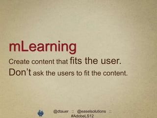 mLearning
Create content that fits     the user.
Don’t ask the users to fit the content.


              @dtauer :: @easelsolutions ::
                      #AdobeLS12
 