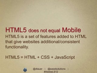 HTML5 does not equal Mobile
HTML5 is a set of features added to HTML
that give websites additional/consistent
functionality.

HTML5 = HTML + CSS + JavaScript

             @dtauer :: @easelsolutions ::
                     #AdobeLS12
 