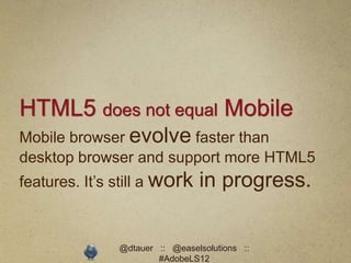 HTML5 does not equal Mobile
Mobile browser evolve faster than
desktop browser and support more HTML5
features. It’s still a work     in progress.

               @dtauer :: @easelsolutions ::
                       #AdobeLS12
 