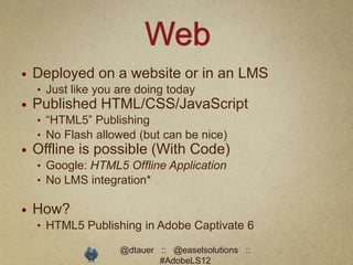 Web
   Deployed on a website or in an LMS
    • Just like you are doing today
   Published HTML/CSS/JavaScript
    • “HTML5” Publishing
    • No Flash allowed (but can be nice)
   Offline is possible (With Code)
    • Google: HTML5 Offline Application
    • No LMS integration*

   How?
    • HTML5 Publishing in Adobe Captivate 6

                    @dtauer :: @easelsolutions ::
                            #AdobeLS12
 