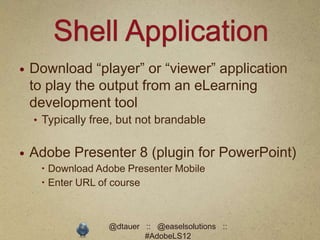 Shell Application
   Download “player” or “viewer” application
    to play the output from an eLearning
    development tool
    • Typically free, but not brandable


   Adobe Presenter 8 (plugin for PowerPoint)
      Download Adobe Presenter Mobile
      Enter URL of course



                   @dtauer :: @easelsolutions ::
                           #AdobeLS12
 