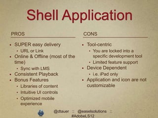 Shell Application
PROS                                  CONS

   SUPER easy delivery                 Tool-centric
    • URL or Link                        • You are locked into a
   Online & Offline (most of the          specific development tool
    time)                                • Limited feature support
    • Sync with LMS                     Device Dependent
   Consistent Playback                  • i.e. iPad only
   Bonus Features                      Application and icon are not
    • Libraries of content               customizable
    • Intuitive UI controls
    • Optimized mobile
      experience
                        @dtauer :: @easelsolutions ::
                                #AdobeLS12
 