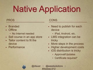 Native Application
PROS                                CONS

   Branded                           Need to publish for each
   Offline                            device
    • No Internet needed               • iPad, Android, etc.
   Sell course in an app store       LMS integration can be
   Tailor content to fit the          tricky
    device                            More steps in the process
   Performance                       Higher development costs
                                      iOS distribution is tricky
                                       • Approval/Updates
                                       • Certificate required*


                      @dtauer :: @easelsolutions ::
                              #AdobeLS12
 