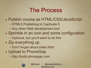 The Process
   Publish course as HTML/CSS/JavaScript
    • HTML5 Publishing in Captivate 6
    • Any other Web development tool
   Sprinkle in an icon and some configuration
    • Optional, but you’ll want to do this
   Zip everything up
    • Don’t forget about index.html
   Upload to PhoneGap
    • http://build.phonegap.com

                   @dtauer :: @easelsolutions ::
                           #AdobeLS12
 
