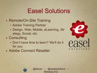 Easel Solutions
   Remote/On-Site Training
    • Adobe Training Partner
    • Design, Web, Mobile, eLearning, Str
      ategy, Social, etc.
   Consulting
    • Don’t have time to learn? We’ll do it
      for you
   Adobe Connect Reseller



                     @dtauer :: @easelsolutions ::
                             #AdobeLS12
 