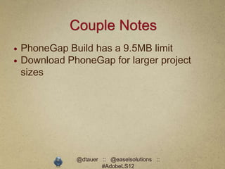Couple Notes
   PhoneGap Build has a 9.5MB limit
   Download PhoneGap for larger project
    sizes




               @dtauer :: @easelsolutions ::
                       #AdobeLS12
 