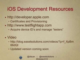 iOS Development Resources
   http://developer.apple.com
    • Certificates and Provisioning
   http://www.testflightapp.com
    • Acquire device ID’s and manage “testers”


   Video
    • http://blog.easelsolutions.com/videos/?p=f_XpBm
      66dQI
    • Updated version coming soon

                   @dtauer :: @easelsolutions ::
                           #AdobeLS12
 