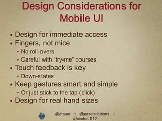 Design Considerations for
             Mobile UI
   Design for immediate access
   Fingers, not mice
    • No roll-overs
    • Careful with “try-me” courses
   Touch feedback is key
    • Down-states
   Keep gestures smart and simple
    • Or just stick to the tap (click)
   Design for real hand sizes
                      @dtauer :: @easelsolutions ::
                              #AdobeLS12
 