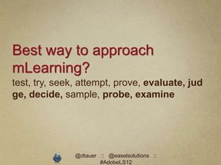Best way to approach
mLearning?
test, try, seek, attempt, prove, evaluate, jud
ge, decide, sample, probe, examine




               @dtauer :: @easelsolutions ::
                       #AdobeLS12
 