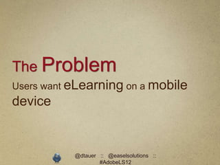 The Problem
Users want eLearning on a mobile
device


           @dtauer :: @easelsolutions ::
                   #AdobeLS12
 