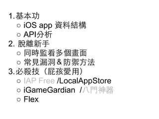 1.基本功
○ iOS app 資料結構
○ API分析
2. 脫離新⼿手
○ 同時監看多個畫⾯面
○ 常⾒見漏洞＆防禦⽅方法
3.必殺技（屁孩愛⽤用）
○ IAP Free /LocalAppStore
○ iGameGardian /⼋八⾨門神器
○ Flex

 