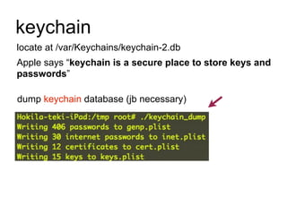 keychain
locate at /var/Keychains/keychain-2.db
Apple says “keychain is a secure place to store keys and
passwords”
dump keychain database (jb necessary)

 