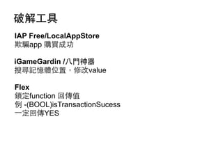 破解⼯工具
IAP Free/LocalAppStore
欺騙app 購買成功
iGameGardin /⼋八⾨門神器
搜尋記憶體位置，修改value
Flex
鎖定function 回傳值
例 -(BOOL)isTransactionSucess
⼀一定回傳YES

 