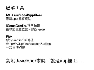 破解⼯工具
IAP Free/LocalAppStore
欺騙app 購買成功
iGameGardin /⼋八⾨門神器
搜尋記憶體位置，修改value
Flex
鎖定function 回傳值
例 -(BOOL)isTransactionSucess
⼀一定回傳YES

對於developer來說，就是app裡⾯面.....

 