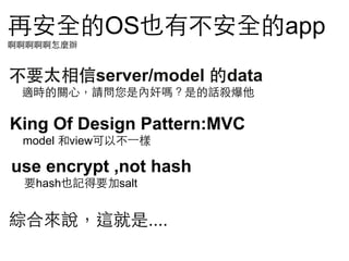 再安全的OS也有不安全的app
啊啊啊啊啊怎麼辦

不要太相信server/model 的data
適時的關⼼心，請問您是內奸嗎？是的話殺爆他

King Of Design Pattern:MVC
model 和view可以不⼀一樣

use encrypt ,not hash
要hash也記得要加salt

綜合來說，這就是....

 