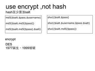 use encrypt ,not hash
hash⾄至少要加salt
md5($salt.$pass.$username)

sha1($salt.$pass)

md5($salt.md5($pass))

sha1($salt.$username.$pass.$salt)

md5($salt.md5($pass).$salt)

sha1($salt.md5($pass))

encrypt
DES
1977誕⽣生、1999被破

 
