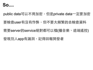 So....
public data可以不⽤用加密，但是private data⼀一定要加密
要檢查user有沒有作弊，但不要太頻繁的去檢查資料
需要server的service絕對都可以檔(播⾳音樂、遠端遙控)
發現別⼈人app有漏洞，記得回報開發者

 