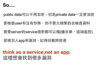 So....
public data可以不⽤用加密，但是private data⼀一定要加密
要檢查user有沒有作弊，但不要太頻繁的去檢查資料
需要server的service絕對都可以檔(播⾳音樂、遠端遙控)
發現別⼈人app有漏洞，記得回報開發者

think as a service,not an app.
這樣想會找到很多漏洞

 