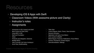 • Developing iOS 8 Apps with Swift
• Classroom Videos (With awesome picture and Clarity)
• Instructor’s notes
• Assignments
Resources
• Introduction to iOS, Xcode 6 and Swift
• More Xcode and Swift; MVC
• Using MVC in iOS
• Swift and Foundation
• Views
• Protocols and delegation; Gestures
• Multiple MVCs
• View Controller Life Cycle; Autolayout
• Scroll View; Multithreading
Available on iTunes (Paul Hegarty @Stanford University)
• Table View
• Unwind Segues; Alerts; Timers; View Animation
• Dynamic Animation
• Application Life Cycle; Core Motion
• Core Location & MapKit
• Modal Segues; Popovers; Notiﬁcations; Visual Effects
• Camera; Persistence; Embed Segues
• Internationalisation; Settings
 