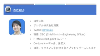 自己紹介
» 田中正裕
» アシアル株式会社所属
» Twitter: @massie
» 職務: CEO (Chief ExectiveEngineering Officer)
» HTML5Expert.jpエキスパート
» Cordovaユーザー会、発起人
» 自社、クライアントの色々なアプリをリリースしてます
 