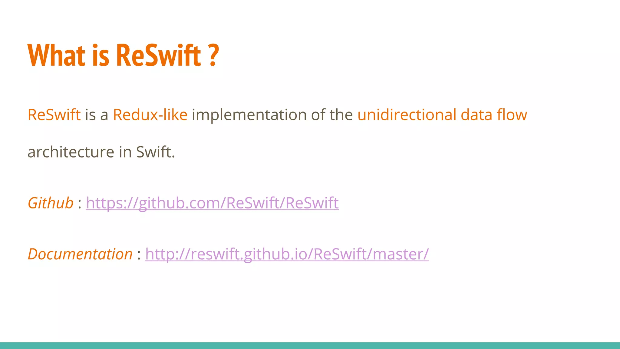 What is ReSwift ?
ReSwift is a Redux-like implementation of the unidirectional data flow
architecture in Swift.
Github : https://github.com/ReSwift/ReSwift
Documentation : http://reswift.github.io/ReSwift/master/
 