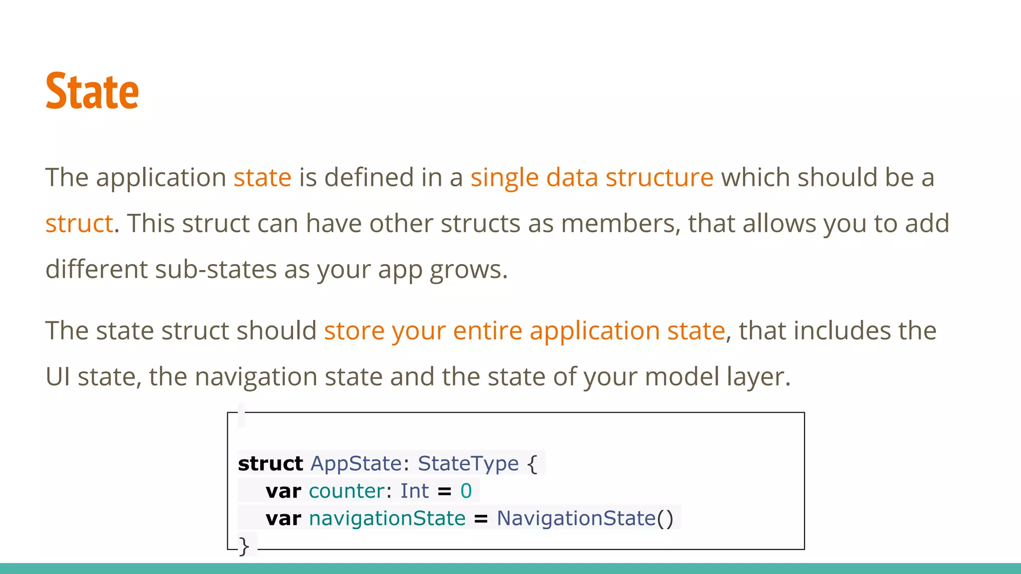 State
The application state is defined in a single data structure which should be a
struct. This struct can have other structs as members, that allows you to add
different sub-states as your app grows.
The state struct should store your entire application state, that includes the
UI state, the navigation state and the state of your model layer.
struct AppState: StateType {
var counter: Int = 0
var navigationState = NavigationState()
}
 