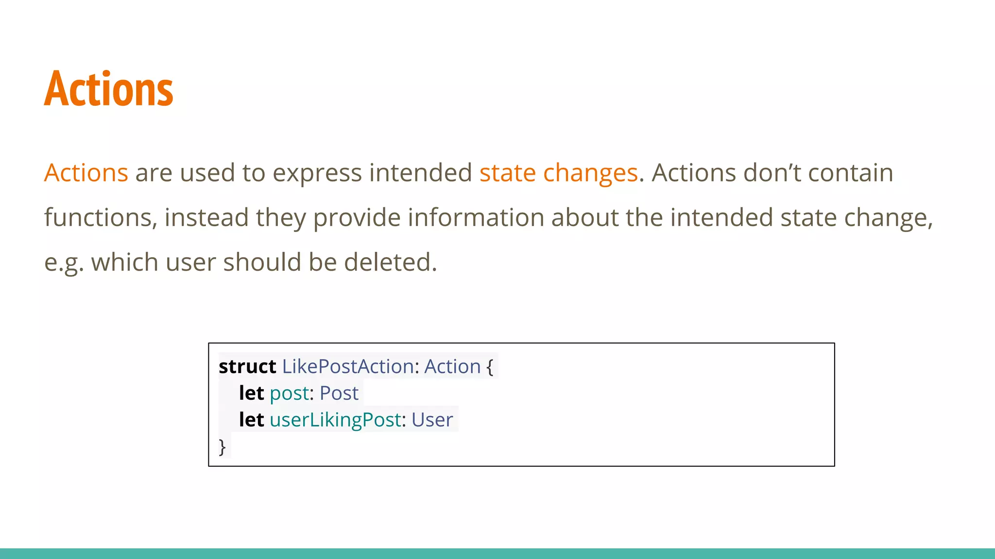 Actions
Actions are used to express intended state changes. Actions don’t contain
functions, instead they provide information about the intended state change,
e.g. which user should be deleted.
struct LikePostAction: Action {
let post: Post
let userLikingPost: User
}
 