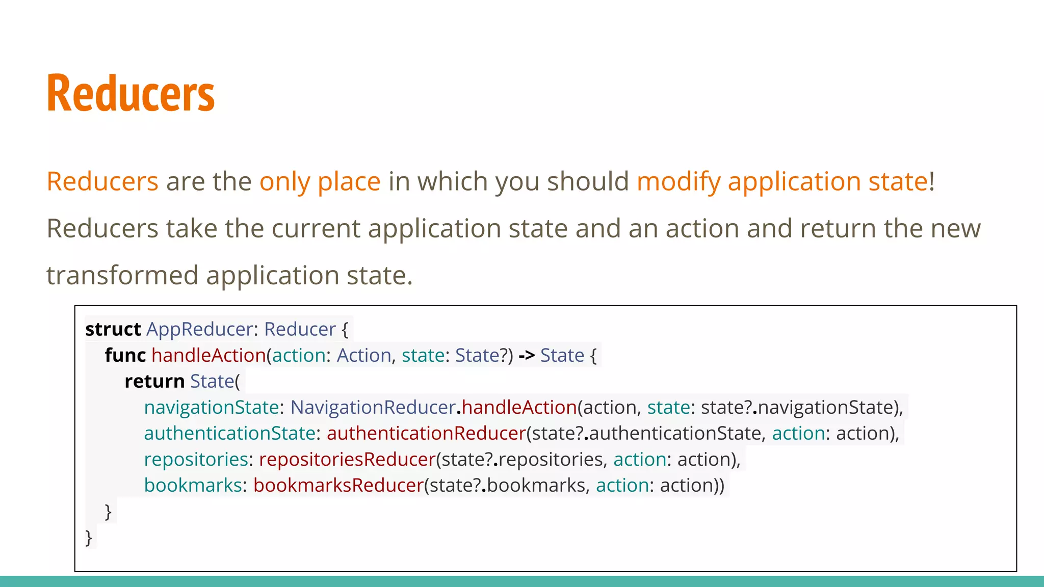 Reducers
Reducers are the only place in which you should modify application state!
Reducers take the current application state and an action and return the new
transformed application state.
struct AppReducer: Reducer {
func handleAction(action: Action, state: State?) -> State {
return State(
navigationState: NavigationReducer.handleAction(action, state: state?.navigationState),
authenticationState: authenticationReducer(state?.authenticationState, action: action),
repositories: repositoriesReducer(state?.repositories, action: action),
bookmarks: bookmarksReducer(state?.bookmarks, action: action))
}
}
 