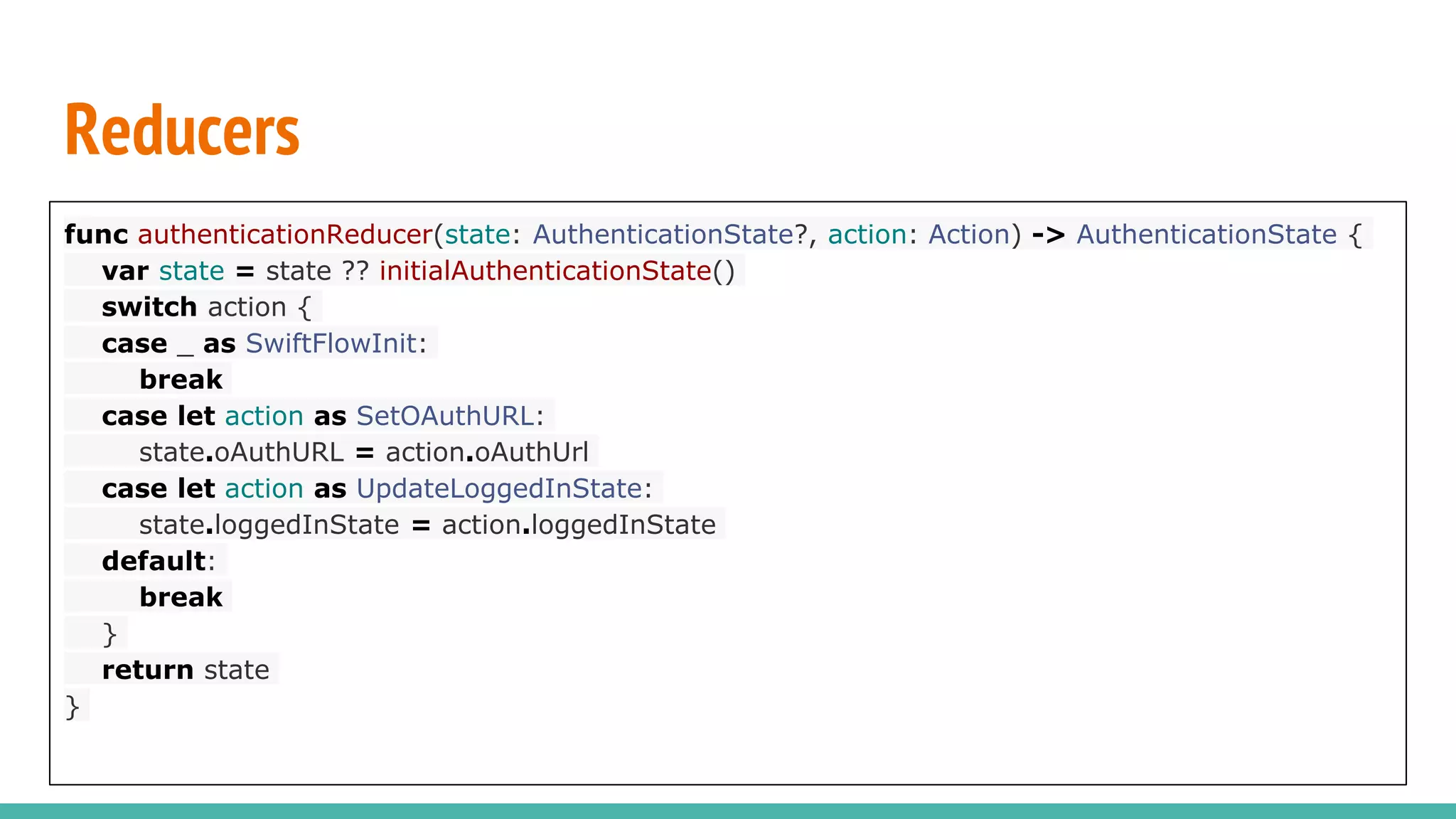 Reducers
func authenticationReducer(state: AuthenticationState?, action: Action) -> AuthenticationState {
var state = state ?? initialAuthenticationState()
switch action {
case _ as SwiftFlowInit:
break
case let action as SetOAuthURL:
state.oAuthURL = action.oAuthUrl
case let action as UpdateLoggedInState:
state.loggedInState = action.loggedInState
default:
break
}
return state
}
 