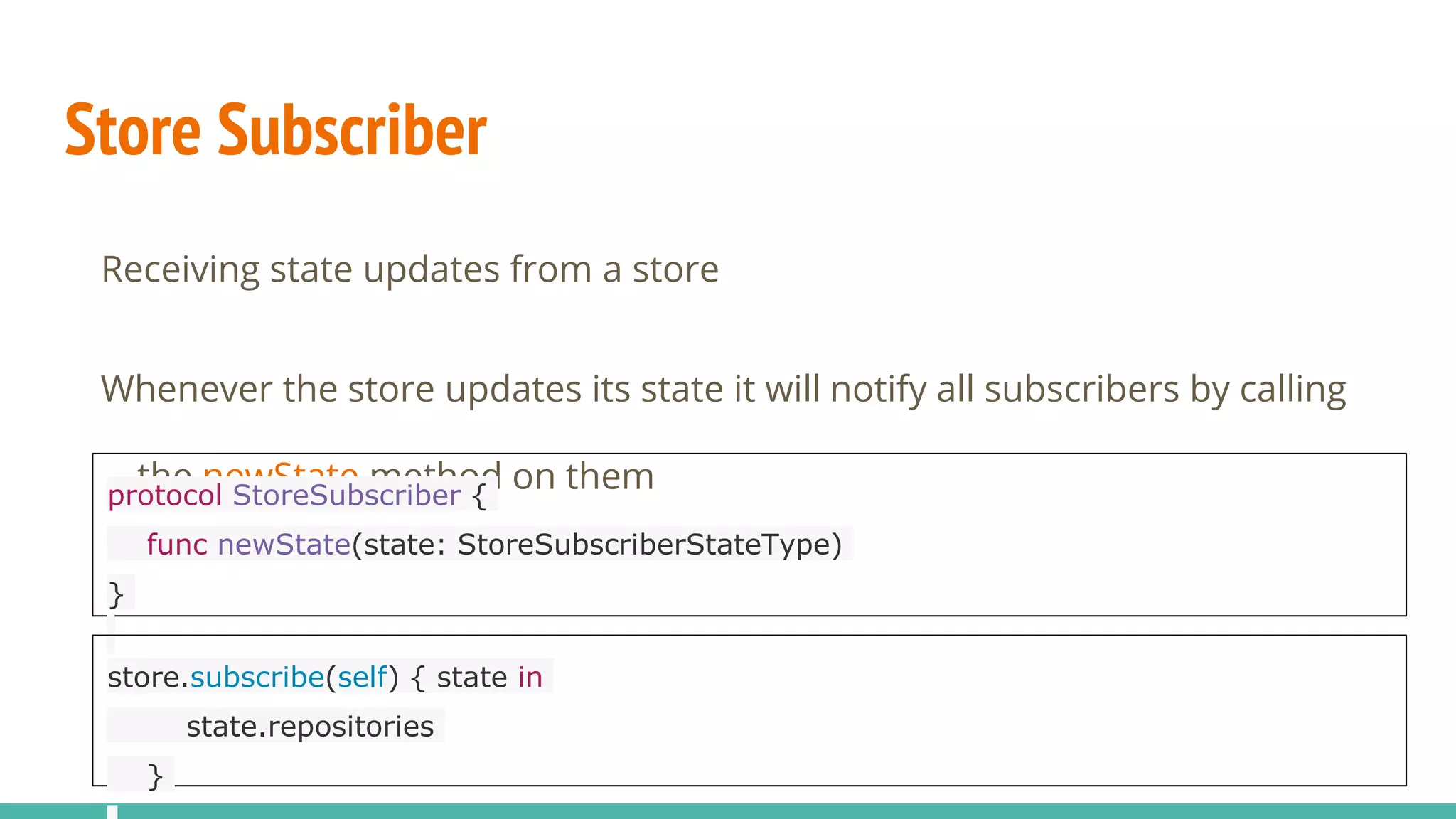 Store Subscriber
Receiving state updates from a store
Whenever the store updates its state it will notify all subscribers by calling
the newState method on themprotocol StoreSubscriber {
func newState(state: StoreSubscriberStateType)
}
store.subscribe(self) { state in
state.repositories
}
 