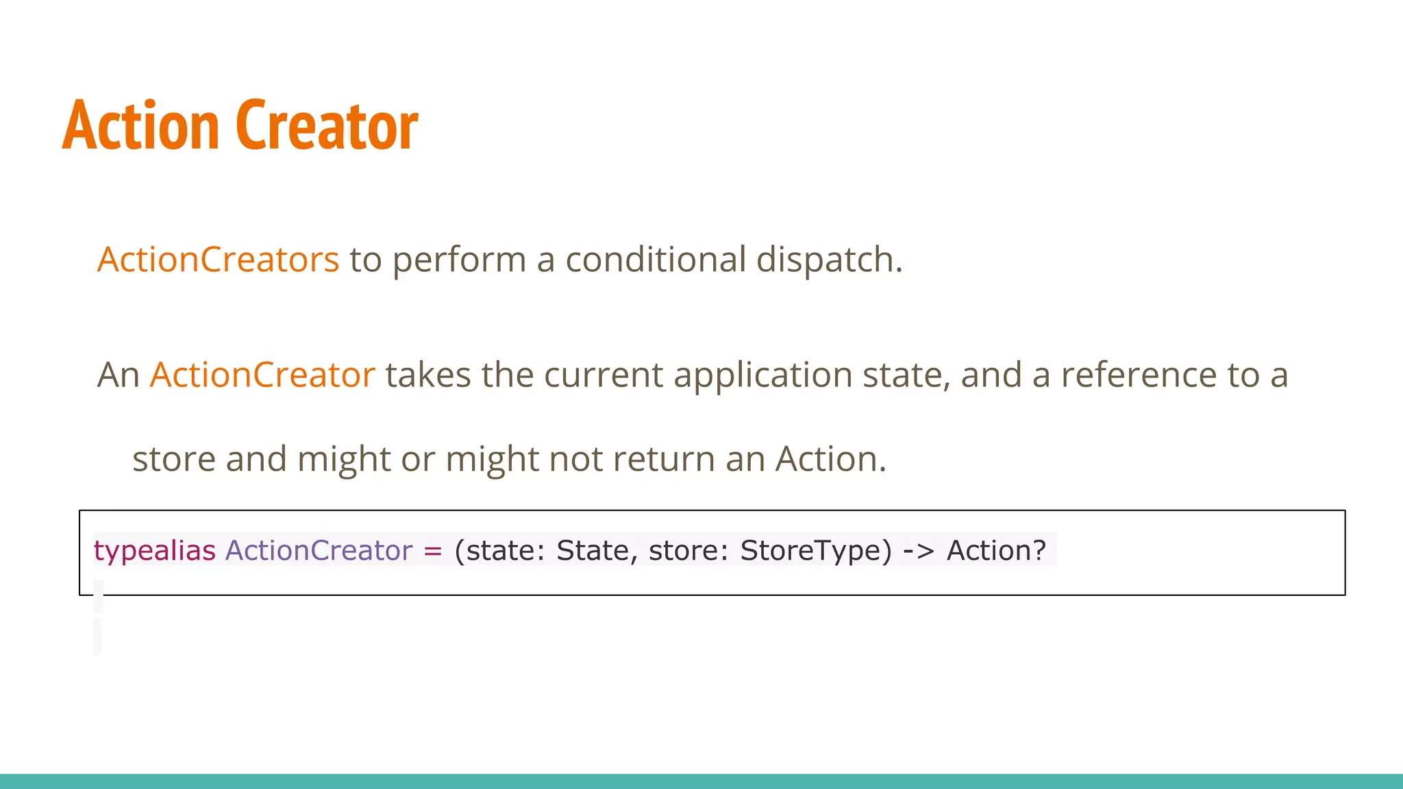 Action Creator
ActionCreators to perform a conditional dispatch.
An ActionCreator takes the current application state, and a reference to a
store and might or might not return an Action.
typealias ActionCreator = (state: State, store: StoreType) -> Action?
 