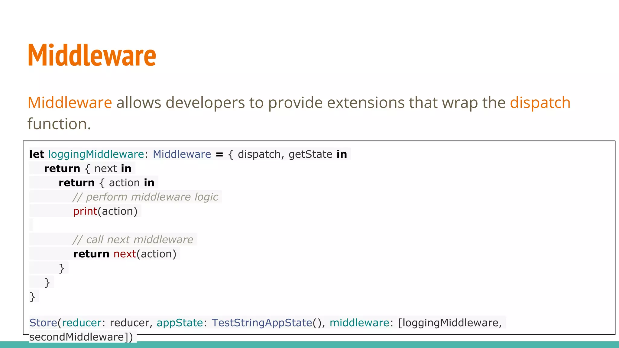 Middleware
Middleware allows developers to provide extensions that wrap the dispatch
function.
let loggingMiddleware: Middleware = { dispatch, getState in
return { next in
return { action in
// perform middleware logic
print(action)
// call next middleware
return next(action)
}
}
}
Store(reducer: reducer, appState: TestStringAppState(), middleware: [loggingMiddleware,
secondMiddleware])
 