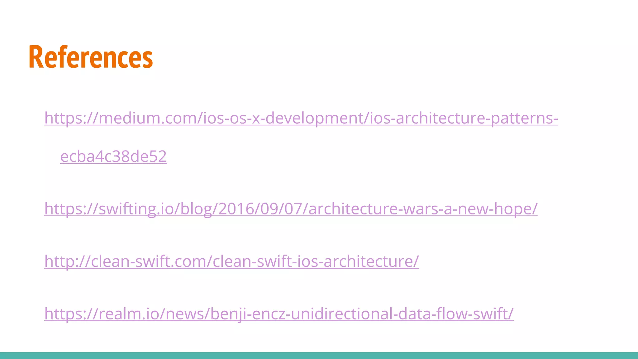 References
https://medium.com/ios-os-x-development/ios-architecture-patterns-
ecba4c38de52
https://swifting.io/blog/2016/09/07/architecture-wars-a-new-hope/
http://clean-swift.com/clean-swift-ios-architecture/
https://realm.io/news/benji-encz-unidirectional-data-flow-swift/
 