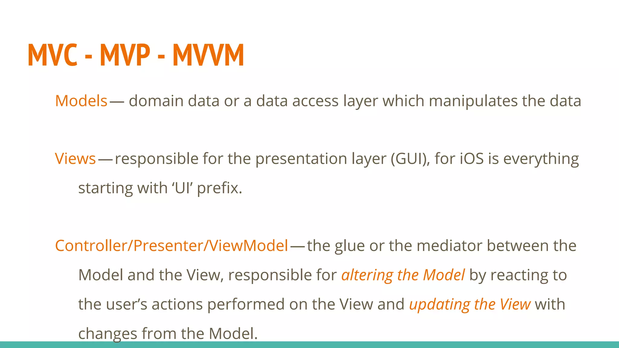 MVC - MVP - MVVM
Models— domain data or a data access layer which manipulates the data
Views— responsible for the presentation layer (GUI), for iOS is everything
starting with ‘UI’ prefix.
Controller/Presenter/ViewModel— the glue or the mediator between the
Model and the View, responsible for altering the Model by reacting to
the user’s actions performed on the View and updating the View with
changes from the Model.
 