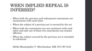 WHEN IMPLIED REPEAL IS
INFERRED?
1. When both the previous and subsequent enactments are
inconsistent with each other
2. When the subject of a previous act is covered by the act
3. When both the enactments are not consistent with each
other and only one of those two enactments can remain
effective
4. When the subject covered by the previous act is intended
to substitute
(Delhi Municipality V. Shivshankar AIR 1971 SC 815)
 