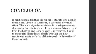 CONCLUSION
• It can be concluded that the repeal of statute is to abolish
the law and once it is abolished, it possesses no value/
effect. The main objective of the act is to bring necessary
changes in the existing laws. It removes obsolete matters
from the body of any law and once it is removed, it is up
to the courts discretion to decide whether the new
enactment meets with the ultimate goal and intention of
the act or not.
 