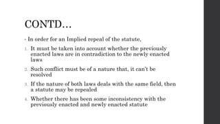 CONTD…
• In order for an Implied repeal of the statute,
1. It must be taken into account whether the previously
enacted laws are in contradiction to the newly enacted
laws
2. Such conflict must be of a nature that, it can’t be
resolved
3. If the nature of both laws deals with the same field, then
a statute may be repealed
4. Whether there has been some inconsistency with the
previously enacted and newly enacted statute
 