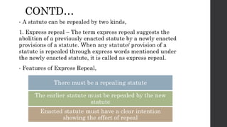 CONTD…
• A statute can be repealed by two kinds,
1. Express repeal – The term express repeal suggests the
abolition of a previously enacted statute by a newly enacted
provisions of a statute. When any statute/ provision of a
statute is repealed through express words mentioned under
the newly enacted statute, it is called as express repeal.
• Features of Express Repeal,
There must be a repealing statute
The earlier statute must be repealed by the new
statute
Enacted statute must have a clear intention
showing the effect of repeal
 