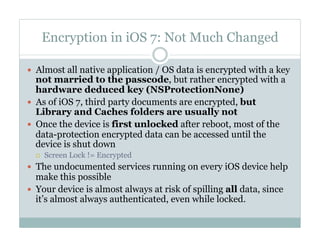 Encryption in iOS 7: Not Much Changed
—  Almost all native application / OS data is encrypted with a key
not married to the passcode, but rather encrypted with a
hardware deduced key (NSProtectionNone)
—  As of iOS 7, third party documents are encrypted, but
Library and Caches folders are usually not
—  Once the device is first unlocked after reboot, most of the
data-protection encrypted data can be accessed until the
device is shut down
¡  Screen Lock != Encrypted
—  The undocumented services running on every iOS device help
make this possible
—  Your device is almost always at risk of spilling all data, since
it’s almost always authenticated, even while locked.
 