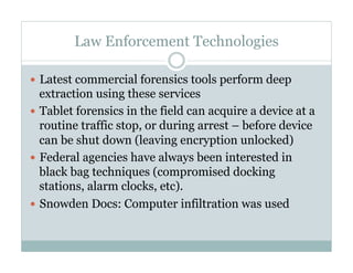 Law Enforcement Technologies
—  Latest commercial forensics tools perform deep
extraction using these services
—  Tablet forensics in the field can acquire a device at a
routine traffic stop, or during arrest – before device
can be shut down (leaving encryption unlocked)
—  Federal agencies have always been interested in
black bag techniques (compromised docking
stations, alarm clocks, etc).
—  Snowden Docs: Computer infiltration was used
 