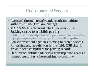 Undocumented Services
—  Accessed through lockdownd, requiring pairing
authentication. (Explain Pairing)
—  MACTANS talk demonstrated how easy Juice
Jacking can be to establish pairing
¡  iOS 7 trust dialog helps, but third party accessories are making
people stupid again … and people are naturally stupid too
—  Law enforcement agencies moving to tablet devices
for pairing and acquisition in the field; USB thumb
drive to scan computers for pairing records
—  Der Spiegel outlined black bag techniques to access a
target’s computer, where pairing records live
 