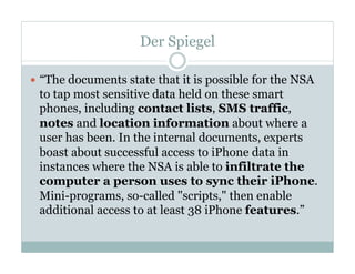 Der Spiegel
—  “The documents state that it is possible for the NSA
to tap most sensitive data held on these smart
phones, including contact lists, SMS traffic,
notes and location information about where a
user has been. In the internal documents, experts
boast about successful access to iPhone data in
instances where the NSA is able to infiltrate the
computer a person uses to sync their iPhone.
Mini-programs, so-called "scripts," then enable
additional access to at least 38 iPhone features.”
 