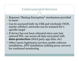 Undocumented Services
—  Bypasses “Backup Encryption” mechanism provided
to users
—  Can be accessed both via USB and wirelessly (WiFi,
maybe cellular); networks can be scanned for a
specific target
—  If device has not been rebooted since user last
entered PIN, can access all data encrypted with
data-protection (third party app data, etc)
—  Other (more legitimate) services enable software
installation, APN installation (adding proxy servers)
for continued monitoring
 