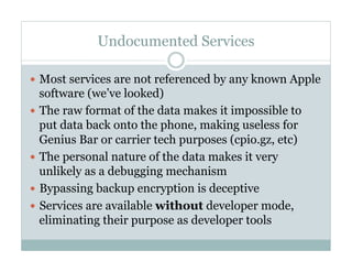 Undocumented Services
—  Most services are not referenced by any known Apple
software (we’ve looked)
—  The raw format of the data makes it impossible to
put data back onto the phone, making useless for
Genius Bar or carrier tech purposes (cpio.gz, etc)
—  The personal nature of the data makes it very
unlikely as a debugging mechanism
—  Bypassing backup encryption is deceptive
—  Services are available without developer mode,
eliminating their purpose as developer tools
 