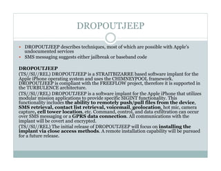 DROPOUTJEEP
—  DROPOUTJEEP describes techniques, most of which are possible with Apple’s
undocumented services
—  SMS messaging suggests either jailbreak or baseband code
DROPOUTJEEP
(TS//SI//REL) DROPOUTJEEP is a STRAITBIZARRE based software implant for the
Apple iPhone operating system and uses the CHIMNEYPOOL framework.
DROPOUTJEEP is compliant with the FREEFLOW project, therefore it is supported in
the TURBULENCE architecture.
(TS//SI//REL) DROPOUTJEEP is a software implant for the Apple iPhone that utilizes
modular mission applications to provide specific SIGINT functionality. This
functionality includes the ability to remotely push/pull files from the device,
SMS retrieval, contact list retrieval, voicemail, geolocation, hot mic, camera
capture, cell tower location, etc. Command, control, and data exfiltration can occur
over SMS messaging or a GPRS data connection. All communications with the
implant will be covert and encrypted.
(TS//SI//REL) The initial release of DROPOUTJEEP will focus on installing the
implant via close access methods. A remote installation capability will be pursued
for a future release.
 