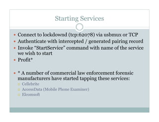 Starting Services
—  Connect to lockdownd (tcp:62078) via usbmux or TCP
—  Authenticate with intercepted / generated pairing record
—  Invoke “StartService” command with name of the service
we wish to start
—  Profit*
—  * A number of commercial law enforcement forensic
manufacturers have started tapping these services:
¡  Cellebrite
¡  AccessData (Mobile Phone Examiner)
¡  Elcomsoft
 