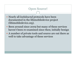Open Source!
—  Nearly all lockdownd protocols have been
documented in the libimobiledevice project
(libimobiledevice.org).
—  Been around since 2009 but many of these services
haven’t been re-examined since then; initially benign
—  A number of private tools and source are out there as
well to take advantage of these services
 