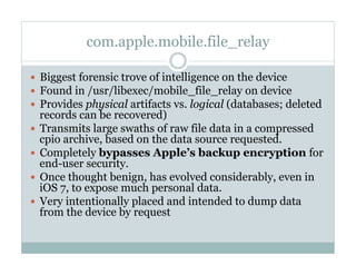 com.apple.mobile.file_relay
—  Biggest forensic trove of intelligence on the device
—  Found in /usr/libexec/mobile_file_relay on device
—  Provides physical artifacts vs. logical (databases; deleted
records can be recovered)
—  Transmits large swaths of raw file data in a compressed
cpio archive, based on the data source requested.
—  Completely bypasses Apple’s backup encryption for
end-user security.
—  Once thought benign, has evolved considerably, even in
iOS 7, to expose much personal data.
—  Very intentionally placed and intended to dump data
from the device by request
 