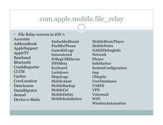 com.apple.mobile.file_relay
—  File Relay sources in iOS 7:
Accounts
AddressBook
AppleSupport
AppleTV
Baseband
Bluetooth
CrashReporter
CLTM
Caches
CoreLocation
DataAccess
DataMigrator
demod
Device-o-Matic
EmbeddedSocial
FindMyiPhone
GameKitLogs
itunesstored
IORegUSBDevice
HFSMeta
Keyboard
Lockdown
MapsLogs
MobileAsset
MobileBackup
MobileCal
MobileDelete
MobileInstallation
MobileMusicPlayer
MobileNotes
NANDDebugInfo
Network
Photos
SafeHarbor
SystemConfiguration
tmp
Ubiquity
UserDatabases
VARFS
VPN
Voicemail
WiFi
WirelessAutomation
 