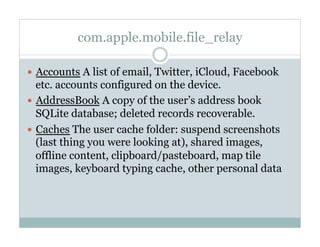 com.apple.mobile.file_relay
—  Accounts A list of email, Twitter, iCloud, Facebook
etc. accounts configured on the device.
—  AddressBook A copy of the user’s address book
SQLite database; deleted records recoverable.
—  Caches The user cache folder: suspend screenshots
(last thing you were looking at), shared images,
offline content, clipboard/pasteboard, map tile
images, keyboard typing cache, other personal data
 
